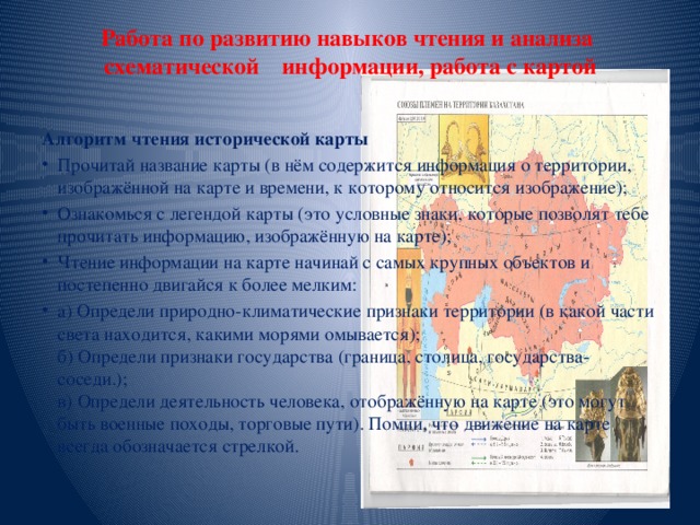 Работа по развитию навыков чтения и анализа схематической информации, работа с картой   Алгоритм чтения исторической карты Прочитай название карты (в нём содержится информация о территории, изображённой на карте и времени, к которому относится изображение); Ознакомься с легендой карты (это условные знаки, которые позволят тебе прочитать информацию, изображённую на карте); Чтение информации на карте начинай с самых крупных объектов и постепенно двигайся к более мелким: а) Определи природно-климатические признаки территории (в какой части света находится, какими морями омывается);  б) Определи признаки государства (граница, столица, государства-соседи.);  в) Определи деятельность человека, отображённую на карте (это могут быть военные походы, торговые пути). Помни, что движение на карте всегда обозначается стрелкой. 