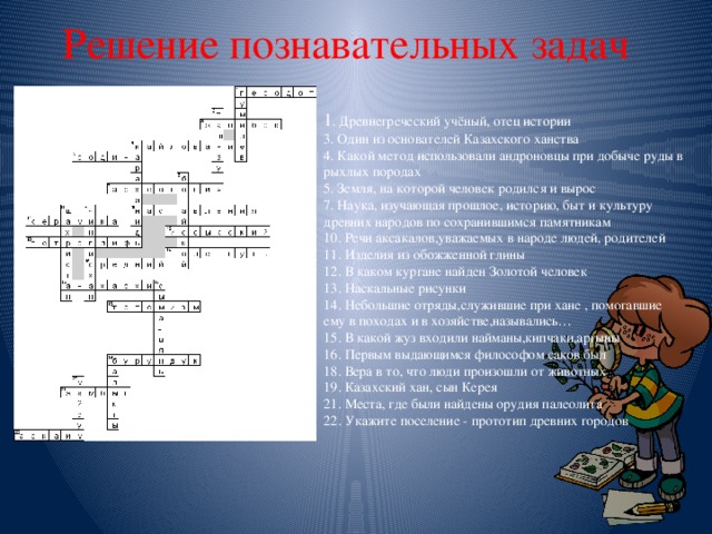 Решение познавательных задач 1 . Древнегреческий учёный, отец истории  3. Один из основателей Казахского ханства  4. Какой метод использовали андроновцы при добыче руды в рыхлых породах  5. Земля, на которой человек родился и вырос  7. Наука, изучающая прошлое, историю, быт и культуру древних народов по сохранившимся памятникам  10. Речи аксакалов,уважаемых в народе людей, родителей  11. Изделия из обожженной глины  12. В каком кургане найден Золотой человек  13. Наскальные рисунки  14. Небольшие отряды,служившие при хане , помогавшие ему в походах и в хозяйстве,назывались…  15. В какой жуз входили найманы,кипчаки,аргыны  16. Первым выдающимся философом саков был  18. Вера в то, что люди произошли от животных  19. Казахский хан, сын Керея  21. Места, где были найдены орудия палеолита  22. Укажите поселение - прототип древних городов 