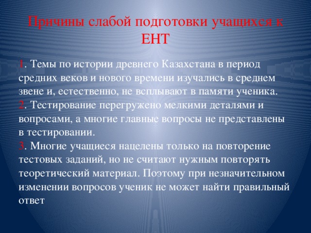 Причины слабой подготовки учащихся к ЕНТ 1 . Темы по истории древнего Казахстана в период средних веков и нового времени изучались в среднем звене и, естественно, не всплывают в памяти ученика.   2 . Тестирование перегружено мелкими деталями и вопросами, а многие главные вопросы не представлены в тестировании.   3 . Многие учащиеся нацелены только на повторение тестовых заданий, но не считают нужным повторять теоретический материал. Поэтому при незначительном изменении вопросов ученик не может найти правильный ответ 