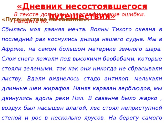 «Дневник несостоявшегося путешествия» В тексте допущены географические ошибки. Найдите их. «Путешествие по саванне». Сбылась моя давняя мечта. Волны Тихого океана в последний раз коснулись днища нашего судна. Мы в Африке, на самом большом материке земного шара. Слои снега лежали под высокими баобабами, которые стояли зелеными, так как они никогда не сбрасывали листву. Вдали виднелось стадо антилоп, мелькали длинные шеи жирафов. Наняв караван верблюдов, мы двинулись вдоль реки Нил. В саванне было жарко , воздух был насыщен влагой, лес стоял неприступной стеной и рос в несколько ярусов. На берегу самого глубокого озера Танганьика мы сделали привал, наловили рыбы и написали эти заметки. 