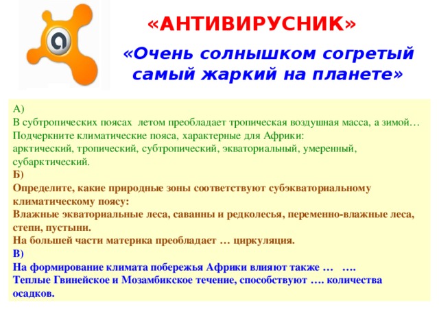 «АНТИВИРУСНИК» «Очень солнышком согретый самый жаркий на планете» А) В субтропических поясах летом преобладает тропическая воздушная масса, а зимой… Подчеркните климатические пояса, характерные для Африки: арктический, тропический, субтропический, экваториальный, умеренный, субарктический. Б) Определите, какие природные зоны соответствуют субэкваториальному климатическому поясу: Влажные экваториальные леса, саванны и редколесья, переменно-влажные леса, степи, пустыни. На большей части материка преобладает … циркуляция. В) На формирование климата побережья Африки влияют также … …. Теплые Гвинейское и Мозамбикское течение, способствуют …. количества осадков. 