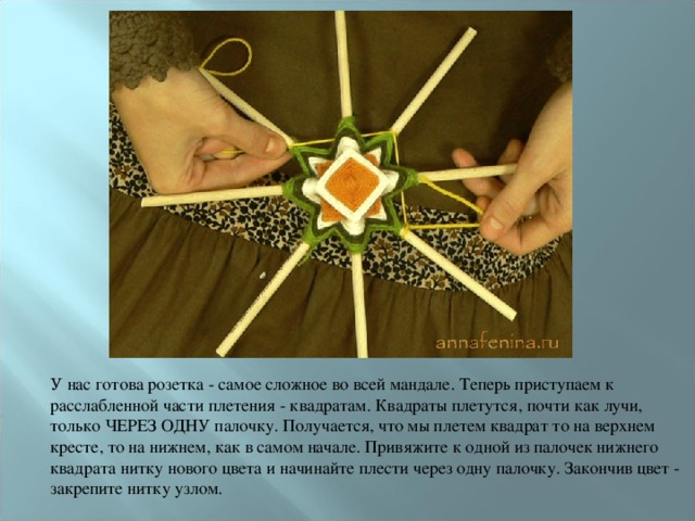 У нас готова розетка - самое сложное во всей мандале. Теперь приступаем к расслабленной части плетения - квадратам. Квадраты плетутся, почти как лучи, только ЧЕРЕЗ ОДНУ палочку. Получается, что мы плетем квадрат то на верхнем кресте, то на нижнем, как в самом начале. Привяжите к одной из палочек нижнего квадрата нитку нового цвета и начинайте плести через одну палочку. Закончив цвет - закрепите нитку узлом. 
