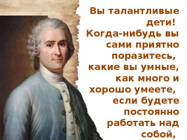 Вы талантливые дети! Когда-нибудь вы сами приятно поразитесь, какие вы умные, как много и хорошо умеете, если будете постоянно работать над собой, ставить новые цели и стремиться к их достижению. Жан Жак Руссо 