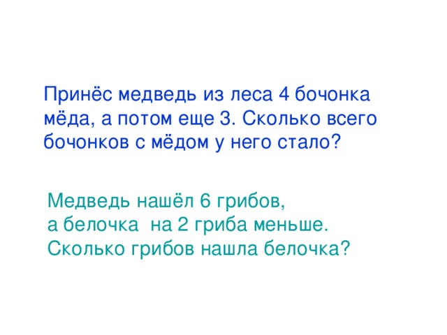  Принёс медведь из леса 4 бочонка мёда, а потом еще 3. Сколько всего бочонков с мёдом у него стало?  Медведь нашёл 6 грибов,  а белочка на 2 гриба меньше.  Сколько грибов нашла белочка? 