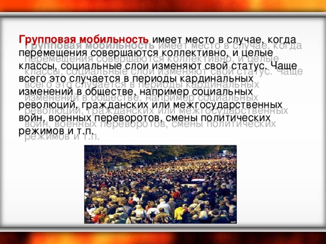 Групповая мобильность  имеет место в случае, когда перемещения совершаются коллективно, и целые классы, социальные слои изменяют свой статус. Чаще всего это случается в периоды кардинальных изменений в обществе, например социальных революций, гражданских или межгосударственных войн, военных переворотов, смены политических режимов и т.п.   