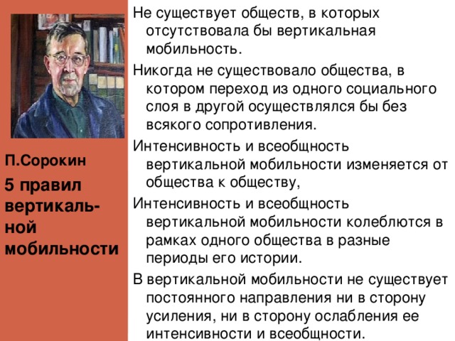 П.Сорокин Не существует обществ, в которых отсутствовала бы вертикальная мобильность. Никогда не существовало общества, в котором переход из одного социального слоя в другой осуществлялся бы без всякого сопротивления. Интенсивность и всеобщность вертикальной мобильности изменяется от общества к обществу, Интенсивность и всеобщность вертикальной мобильности колеблются в рамках одного общества в разные периоды его истории. В вертикальной мобильности не существует постоянного направления ни в сторону усиления, ни в сторону ослабления ее интенсивности и всеобщности. 5 правил вертикаль- ной мобильности 