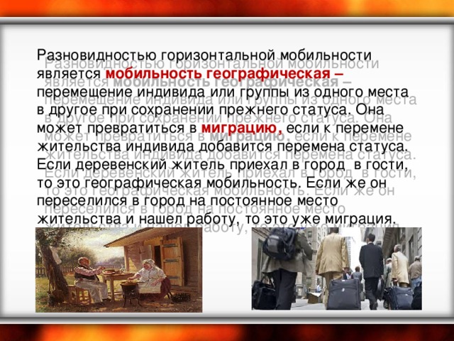 Разновидностью горизонтальной мобильности является мобильность географическая – перемещение индивида или группы из одного места в другое при сохранении прежнего статуса. Она может превратиться в миграцию, если к перемене жительства индивида добавится перемена статуса. Если деревенский житель приехал в город в гости, то это географическая мобильность. Если же он переселился в город на постоянное место жительства и нашел работу, то это уже миграция. 