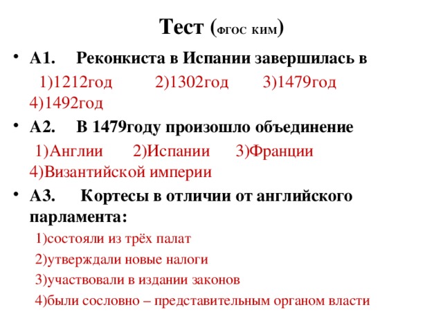 Тест ( ФГОС КИМ ) А1. Реконкиста в Испании завершилась в  1)1212год 2)1302год 3)1479год 4)1492год А2. В 1479году произошло объединение  1)Англии 2)Испании 3)Франции 4)Византийской империи А3. Кортесы в отличии от английского парламента:  1)состояли из трёх палат  2)утверждали новые налоги  3)участвовали в издании законов  4)были сословно – представительным органом власти 