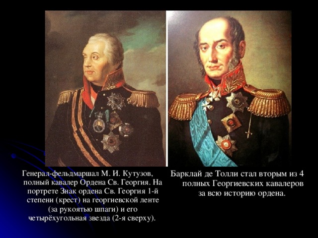 Генерал-фельдмаршал М. И. Кутузов, полный кавалер Ордена Св. Георгия. На портрете Знак ордена Св. Георгия 1-й степени (крест) на георгиевской ленте (за рукоятью шпаги) и его четырёхугольная звезда (2-я сверху). Барклай де Толли стал вторым из 4 полных Георгиевских кавалеров за всю историю ордена. 