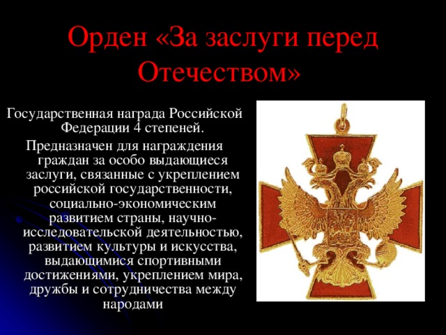 Орден «За заслуги перед Отечеством»  Государственная награда Российской Федерации 4 степеней. Предназначен для награждения граждан за особо выдающиеся заслуги, связанные с укреплением российской государственности, социально-экономическим развитием страны, научно-исследовательской деятельностью, развитием культуры и искусства, выдающимися спортивными достижениями, укреплением мира, дружбы и сотрудничества между народами 