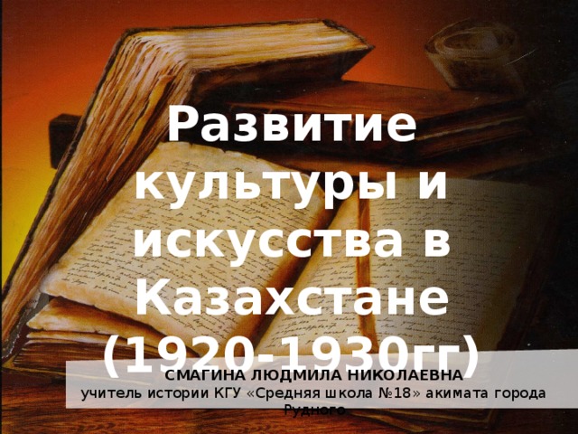 Развитие культуры и искусства в Казахстане  (1920-1930гг) СМАГИНА ЛЮДМИЛА НИКОЛАЕВНА учитель истории КГУ «Средняя школа №18» акимата города Рудного 