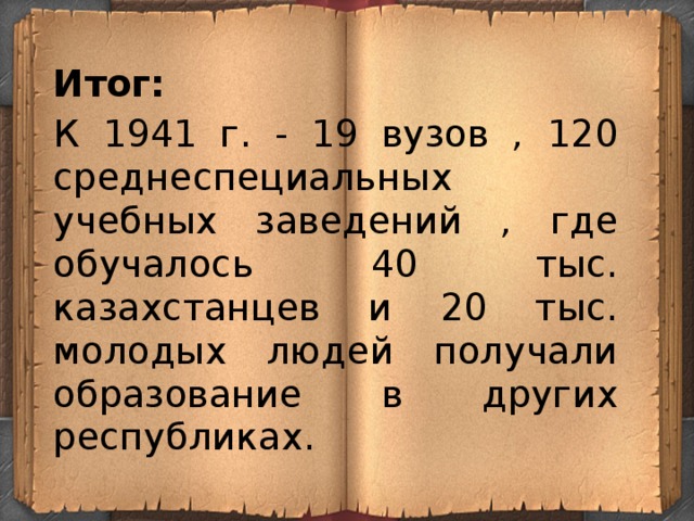 Итог: К 1941 г. - 19 вузов , 120 среднеспециальных учебных заведений , где обучалось 40 тыс. казахстанцев и 20 тыс. молодых людей получали образование в других республиках. 