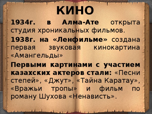 КИНО 1934г. в Алма-Ате открыта студия хроникальных фильмов. 1938г. на «Ленфильме» создана первая звуковая кинокартина «Амангельды» Первыми картинами с участием казахских актеров стали: «Песни степей», «Джут», «Тайна Каратау», «Вражьи тропы» и фильм по роману Шухова «Ненависть». 