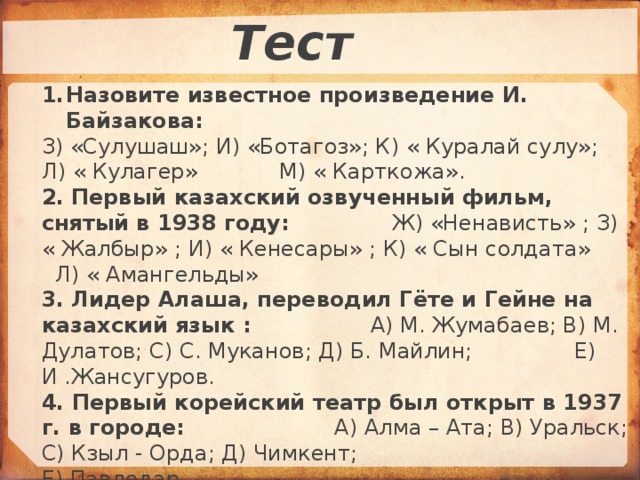 Тест Назовите известное произведение И. Байзакова: З) «Сулушаш»; И) «Ботагоз»; К) « Куралай сулу»; Л) « Кулагер» М) « Карткожа». 2.  Первый казахский озвученный фильм, снятый в 1938 году: Ж) «Ненависть» ; З) « Жалбыр» ; И) « Кенесары» ; К) « Сын солдата» Л) « Амангельды» 3.  Лидер Алаша, переводил Гёте и Гейне на казахский язык : А) М. Жумабаев; В) М. Дулатов; С) С. Муканов; Д) Б. Майлин; Е) И .Жансугуров. 4. Первый корейский театр был открыт в 1937 г. в городе: А) Алма – Ата; В) Уральск; С) Кзыл - Орда; Д) Чимкент; Е) Павлодар. 5. Первый Вуз, открытый в Казахстане в 1928 году: А) мед. институт; В) КазГУ им. Кирова; С) пед. институт; Д) ветеринарный; Е) горный.  