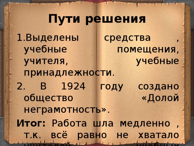 Пути решения 1.Выделены средства , учебные помещения, учителя, учебные принадлежности. 2. В 1924 году создано общество «Долой неграмотность». Итог: Работа шла медленно , т.к. всё равно не хватало учителей, учебных помещений, пособий. 