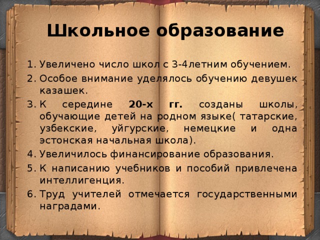  Школьное образование Увеличено число школ с 3-4летним обучением. Особое внимание уделялось обучению девушек казашек. К середине 20-х гг. созданы школы, обучающие детей на родном языке( татарские, узбекские, уйгурские, немецкие и одна эстонская начальная школа). Увеличилось финансирование образования. К написанию учебников и пособий привлечена интеллигенция. Труд учителей отмечается государственными наградами. 