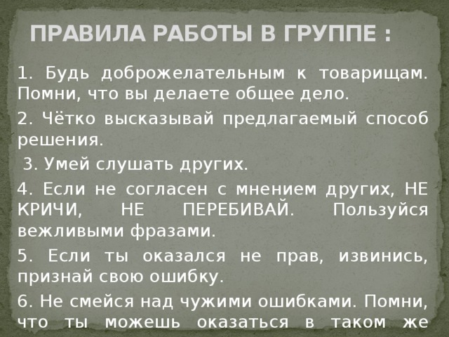  ПРАВИЛА РАБОТЫ В ГРУППЕ : 1. Будь доброжелательным к товарищам. Помни, что вы делаете общее дело. 2. Чётко высказывай предлагаемый способ решения.  3. Умей слушать других. 4. Если не согласен с мнением других, НЕ КРИЧИ, НЕ ПЕРЕБИВАЙ. Пользуйся вежливыми фразами. 5. Если ты оказался не прав, извинись, признай свою ошибку. 6. Не смейся над чужими ошибками. Помни, что ты можешь оказаться в таком же положении. 