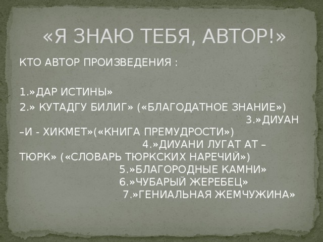  «Я ЗНАЮ ТЕБЯ, АВТОР!» КТО АВТОР ПРОИЗВЕДЕНИЯ : 1.»ДАР ИСТИНЫ» 2.» КУТАДГУ БИЛИГ» («БЛАГОДАТНОЕ ЗНАНИЕ») 3.»ДИУАН –И - ХИКМЕТ»(«КНИГА ПРЕМУДРОСТИ») 4.»ДИУАНИ ЛУГАТ АТ – ТЮРК» («СЛОВАРЬ ТЮРКСКИХ НАРЕЧИЙ») 5.»БЛАГОРОДНЫЕ КАМНИ» 6.»ЧУБАРЫЙ ЖЕРЕБЕЦ» 7.»ГЕНИАЛЬНАЯ ЖЕМЧУЖИНА» 