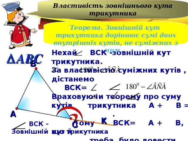 Властивість зовнішнього кута трикутника Теорема. Зовнішній кут трикутника дорівнює сумі двох внутрішніх кутів, не суміжних з ним. Нехай ВСК -зовнішній кут трикутника. За властивістю суміжних кутів , дістанемо  ВСК= Враховуючи теорему про суму кутів трикутника А + В = .  Тому ВСК= А + В, що й  треба було довести.  ABC В А к С  ВСК – Зовнішній кут трикутника 