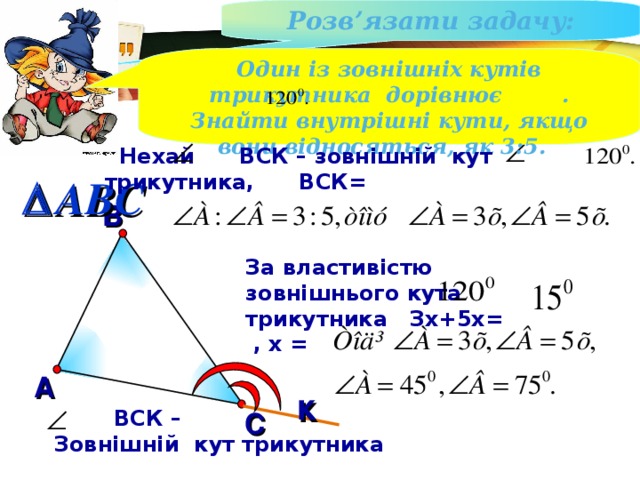 Розв ’ язати задачу : Один із зовнішніх кутів трикутника дорівнює . Знайти внутрішні кути, якщо вони відносяться, як 3:5.  Нехай ВСК – зовнішній кут трикутника, ВСК=  ABC В За властивістю зовнішнього кута трикутника Зх+5х= , х = А к  ВСК – Зовнішній кут трикутника С 