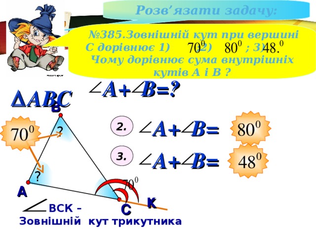 Розв ’ язати задачу : № 385.Зовнішній кут при вершині С дорівнює 1) ;2) ; 3) Чому дорівнює сума внутрішніх кутів А і В ? A + B =?  ABC В A + B = 2. ? 3. A + B = ? А к С  ВСК – Зовнішній кут трикутника 