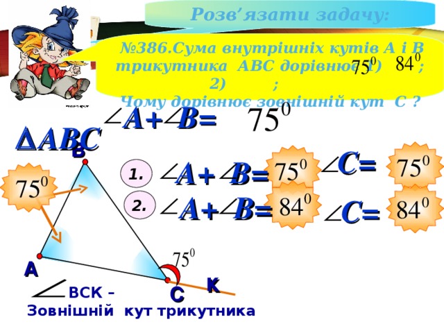 Розв ’ язати задачу : № 386.Сума внутрішніх кутів А і В трикутника АВС дорівнює 1) ;2) ; Чому дорівнює зовнішній кут С ? A + B =  ABC В С= A + B = 1. A + B = С= 2. А к С  ВСК – Зовнішній кут трикутника 