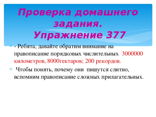 Проверка домашнего задания.  Упражнение 377 - Ребята, давайте обратим внимание на правописание порядковых числительных 3000000 километров, 8000гектаров; 200 рекордов.  Чтобы понять, почему они пишутся слитно, вспомним правописание сложных прилагательных . 