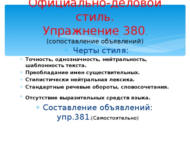 Официально-деловой стиль.  Упражнение 380 .  (сопоставление объявлений)  Черты стиля: Черты стиля: Точность, однозначность, нейтральность, шаблонность текста. Преобладание имен существительных. Стилистически нейтральная лексика. Стандартные речевые обороты, словосочетания. Отсутствие выразительных средств языка.  Составление объявлений: упр.381 .(Самостоятельно)  