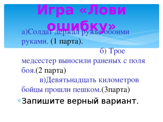 Игра «Лови ошибку» а)Солдат держал ружье обоими руками. (1 парта). б) Трое медсестер выносили раненых с поля боя. (2 парта) в)Девятьнадцать километров бойцы прошли пешком. (3парта) Запишите верный вариант. 