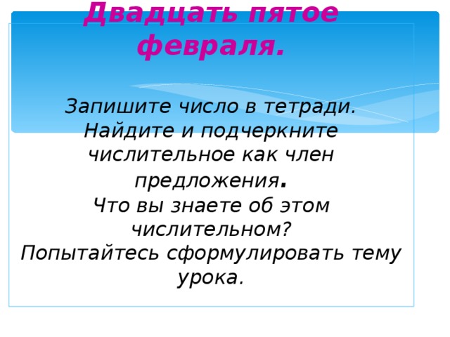 Двадцать пятое февраля.   Запишите число в тетради.  Найдите и подчеркните числительное как член предложения .  Что вы знаете об этом числительном?  Попытайтесь сформулировать тему урока.     