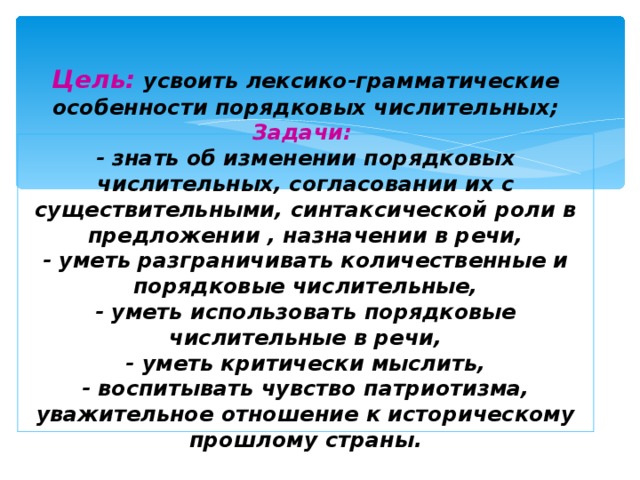 Цель:  усвоить лексико-грамматические особенности порядковых числительных;  Задачи:  - знать об изменении порядковых числительных, согласовании их с существительными, синтаксической роли в предложении , назначении в речи,  - уметь разграничивать количественные и порядковые числительные,  - уметь использовать порядковые числительные в речи,  - уметь критически мыслить,  - воспитывать чувство патриотизма, уважительное отношение к историческому прошлому страны.     