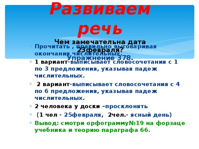  Развиваем речь  Чем замечательна дата 23февраля?  Упражнение 378.   Прочитать , правильно выговаривая окончания числительных. 1 вариант -выписывает словосочетания с 1 по 3 предложения, указывая падеж числительных.  2 вариант -выписывает словосочетания с 4 по 6 предложения, указывая падеж числительных. 2 человека у доски –просклонять  ( 1 чел - 25февраля, 2чел. - ясный день) Вывод: смотри орфограмму№19 на форзаце учебника и теорию параграфа 66. 