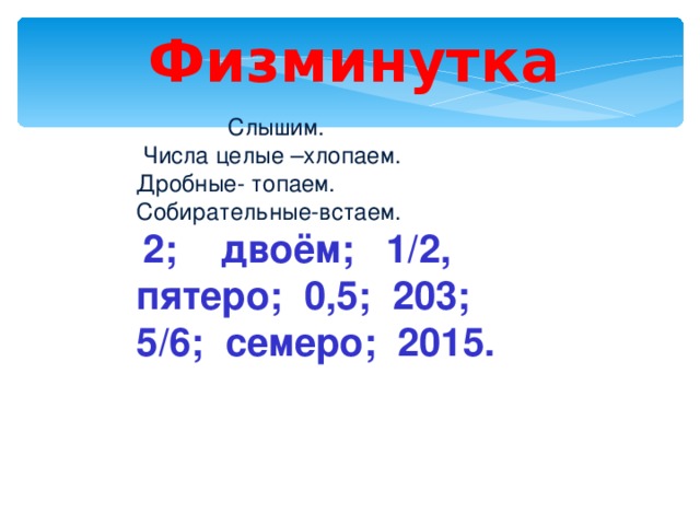 Физминутка  Слышим.  Числа целые –хлопаем. Дробные- топаем. Собирательные-встаем.  2; двоём; 1/2, пятеро; 0,5; 203; 5/6; семеро; 2015. 