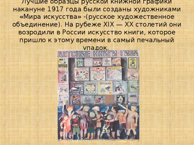 Лучшие образцы русской книжной графики накануне 1917 года были созданы художниками «Мира искусства» -(русское художественное объединение). На рубеже XIX — XX столетий они возродили в России искусство книги, которое пришло к этому времени в самый печальный упадок. 