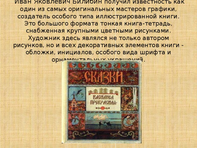  Иван Яковлевич Билибин получил известность как один из самых оригинальных мастеров графики, создатель особого типа иллюстрированной книги. Это большого формата тонкая книга-тетрадь, снабженная крупными цветными рисунками. Художник здесь являлся не только автором рисунков, но и всех декоративных элементов книги - обложки, инициалов, особого вида шрифта и орнаментальных украшений. 
