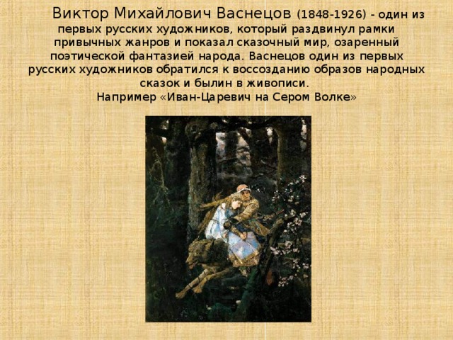   Виктор Михайлович Васнецов (1848-1926) - один из первых русских художников, который раздвинул рамки привычных жанров и показал сказочный мир, озаренный поэтической фантазией народа. Васнецов один из первых русских художников обратился к воссозданию образов народных сказок и былин в живописи.  Например «Иван-Царевич на Сером Волке»   