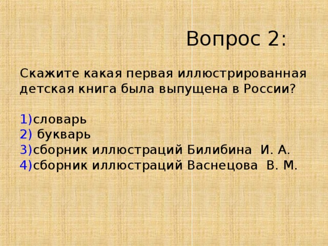  Вопрос 2 :   Скажите какая первая иллюстрированная  детская книга была выпущена в России?   1) словарь  2) букварь  3) сборник иллюстраций Билибина И. А.  4) сборник иллюстраций Васнецова В. М.    