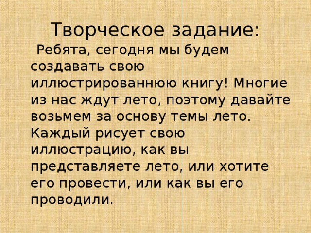 Творческое задание:  Ребята, сегодня мы будем создавать свою иллюстрированнюю книгу! Многие из нас ждут лето, поэтому давайте возьмем за основу темы лето. Каждый рисует свою иллюстрацию, как вы представляете лето, или хотите его провести, или как вы его проводили. 