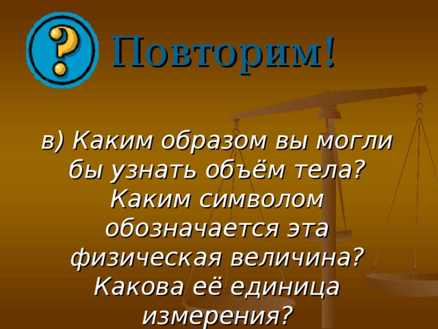 Повторим! в) Каким образом вы могли бы узнать объём тела? Каким символом обозначается эта физическая величина? Какова её единица измерения?    