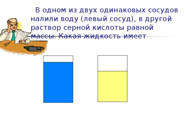  В одном из двух одинаковых сосудов налили воду (левый сосуд), в другой раствор серной кислоты равной массы. Какая жидкость имеет большую плотность? серная кислота вода 