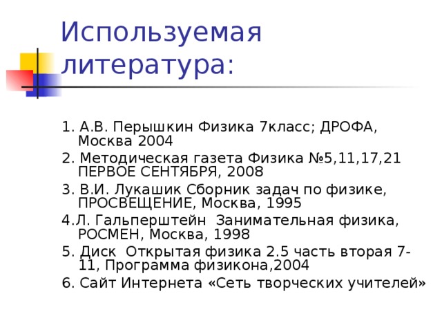 Используемая литература: 1. А.В. Перышкин Физика 7класс; ДРОФА, Москва 2004 2. Методическая газета Физика №5,11,17,21 ПЕРВОЕ СЕНТЯБРЯ, 2008 3. В.И. Лукашик Сборник задач по физике, ПРОСВЕЩЕНИЕ, Москва, 1995 4.Л. Гальперштейн Занимательная физика, РОСМЕН, Москва, 1998 5. Диск Открытая физика 2.5 часть вторая 7-11, Программа физикона,2004 6. Сайт Интернета «Сеть творческих учителей» 