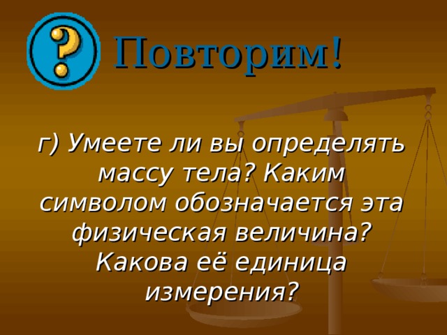 Повторим! г) Умеете ли вы определять массу тела? Каким символом обозначается эта физическая величина? Какова её единица измерения?    