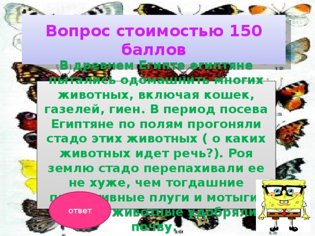 Вопрос стоимостью 150 баллов В древнем Египте египтяне пытались одомашнить многих животных, включая кошек, газелей, гиен. В период посева Египтяне по полям прогоняли стадо этих животных ( о каких животных идет речь?). Роя землю стадо перепахивали ее не хуже, чем тогдашние примитивные плуги и мотыги. Заодно животные удобряли почву. ответ 