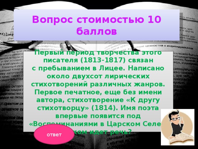 Вопрос стоимостью 10 баллов Первый период творчества этого писателя (1813-1817) связан с пребыванием в Лицее. Написано около двухсот лирических стихотворений различных жанров. Первое печатное, еще без имени автора, стихотворение «К другу стихотворцу» (1814). Имя поэта впервые появится под «Воспоминаниями в Царском Селе» . О ком идет речь? ответ 