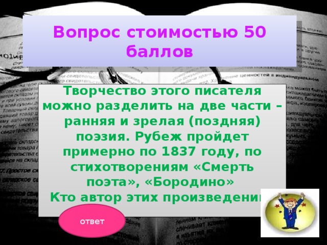 Вопрос стоимостью 50 баллов Творчество этого писателя можно разделить на две части – ранняя и зрелая (поздняя) поэзия. Рубеж пройдет примерно по 1837 году, по стихотворениям «Смерть поэта», «Бородино» Кто автор этих произведений?  ответ 