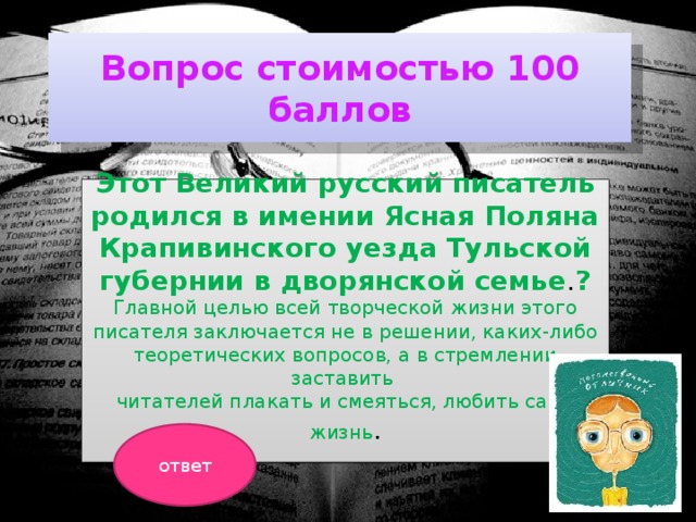 Вопрос стоимостью 100 баллов Этот Великий русский писатель родился в имении Ясная Поляна Крапивинского уезда Тульской губернии в дворянской семье . ?  Главной целью всей творческой жизни этого писателя заключается не в решении, каких-либо теоретических вопросов, а в стремлении заставить читателей плакать и смеяться, любить саму жизнь .  ответ 