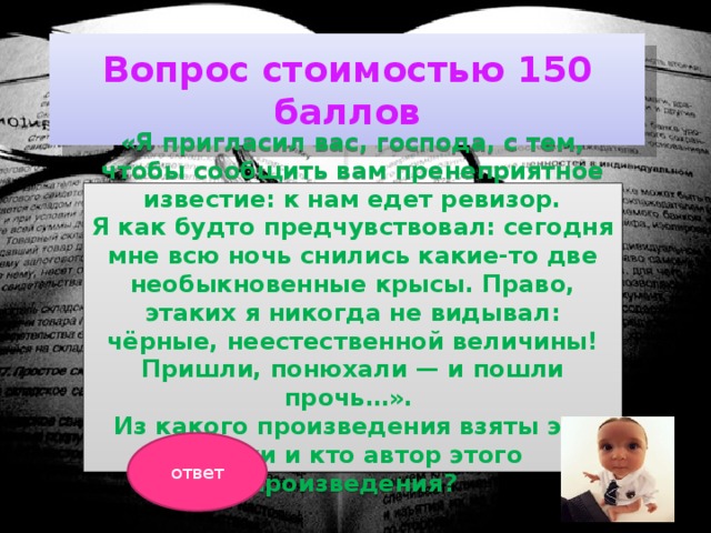 Вопрос стоимостью 150 баллов «Я пригласил вас, господа, с тем, чтобы сообщить вам пренеприятное известие: к нам едет ревизор. Я как будто предчувствовал: сегодня мне всю ночь снились какие-то две необыкновенные крысы. Право, этаких я никогда не видывал: чёрные, неестественной величины! Пришли, понюхали — и пошли прочь…». Из какого произведения взяты эти строки и кто автор этого произведения?  ответ 