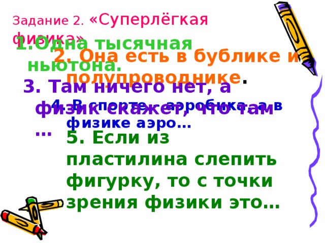 Задание 2. «Суперлёгкая физика» Одна тысячная ньютона.  2. Она есть в бублике и полупроводнике . 3. Там ничего нет, а физик скажет, что там … 4. В спорте – аэробика, а в физике аэро…  5. Если из пластилина слепить фигурку, то с точки зрения физики это… 