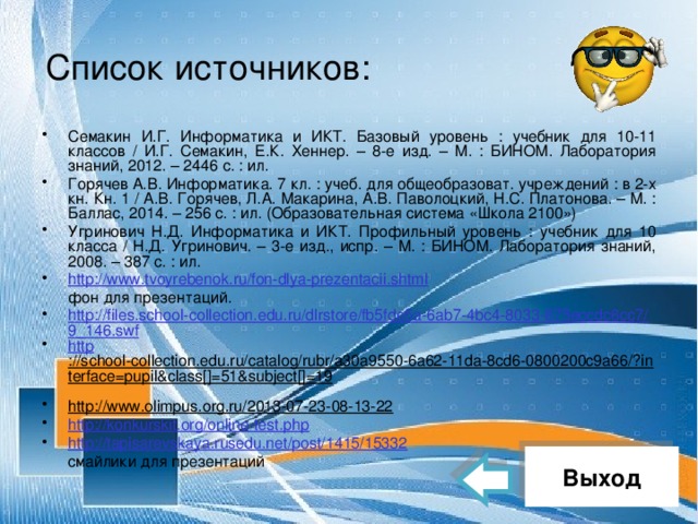 Список источников: Семакин И.Г. Информатика и ИКТ. Базовый уровень : учебник для 10-11 классов / И.Г. Семакин, Е.К. Хеннер. – 8-е изд. – М. : БИНОМ. Лаборатория знаний, 2012. – 2446 с. : ил. Горячев А.В. Информатика. 7 кл. : учеб. для общеобразоват. учреждений : в 2-х кн. Кн. 1 / А.В. Горячев, Л.А. Макарина, А.В. Паволоцкий, Н.С. Платонова. – М. : Баллас, 2014. – 256 с. : ил. (Образовательная система «Школа 2100») Угринович Н.Д. Информатика и ИКТ. Профильный уровень : учебник для 10 класса / Н.Д. Угринович. – 3-е изд., испр. – М. : БИНОМ. Лаборатория знаний, 2008. – 387 с. : ил. http://www.tvoyrebenok.ru/fon-dlya-prezentacii.shtml  фон для презентаций. http://files.school-collection.edu.ru/dlrstore/fb5fde5a-6ab7-4bc4-8033-875eccdc6cc7/9_146.swf http ://school-collection.edu.ru/catalog/rubr/a30a9550-6a62-11da-8cd6-0800200c9a66/?interface=pupil&class[]=51&subject[]=19  http://www.olimpus.org.ru/2013-07-23-08-13-22  http://konkurskit.org/online-test.php http://tapisarevskaya.rusedu.net/post/1415/15332  смайлики для презентаций Выход 