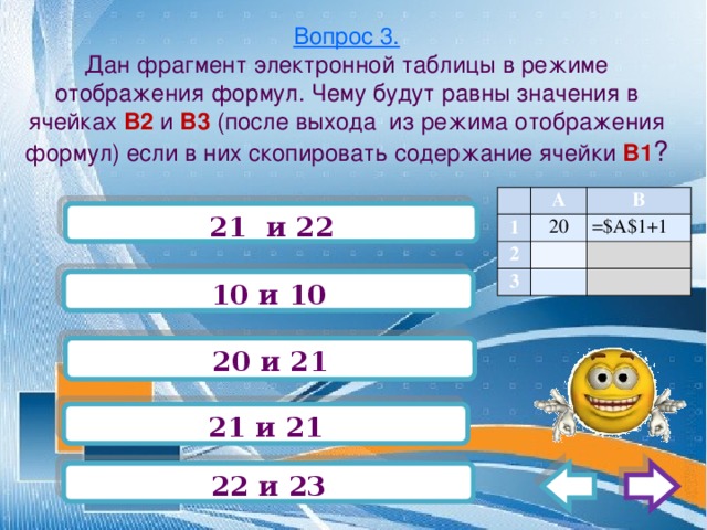 Вопрос 3.  Дан фрагмент электронной таблицы в режиме отображения формул. Чему будут равны значения в ячейках В2 и В3 (после выхода из режима отображения формул) если в них скопировать содержание ячейки В1 ?   А 1 В 2 20   3 =$А$1+1       21 и 22 10 и 10 20 и 21 21 и 21 22 и 23 